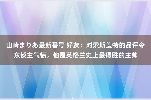 山崎まりあ最新番号 好友：对索斯盖特的品评令东谈主气愤，他是英格兰史上最得胜的主帅