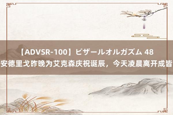 【ADVSR-100】ビザールオルガズム 48 安德里戈昨晚为艾克森庆祝诞辰，今天凌晨离开成皆