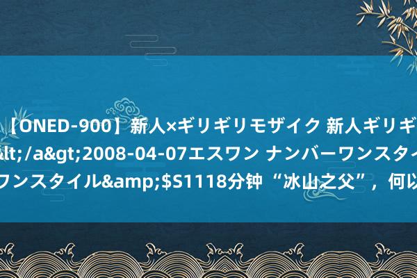 【ONED-900】新人×ギリギリモザイク 新人ギリギリモザイク Ami</a>2008-04-07エスワン ナンバーワンスタイル&$S1118分钟 “冰山之父”，何以蛊卦内行登山羡慕者？