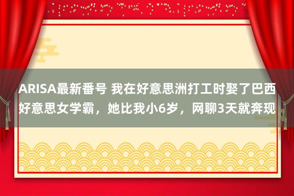 ARISA最新番号 我在好意思洲打工时娶了巴西好意思女学霸，她比我小6岁，网聊3天就奔现