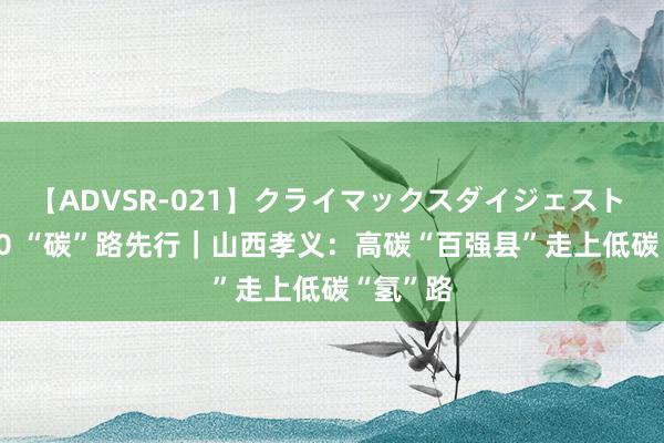 【ADVSR-021】クライマックスダイジェスト 姦鬼 ’10 “碳”路先行｜山西孝义：高碳“百强县”走上低碳“氢”路