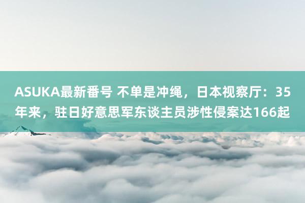 ASUKA最新番号 不单是冲绳，日本视察厅：35年来，驻日好意思军东谈主员涉性侵案达166起