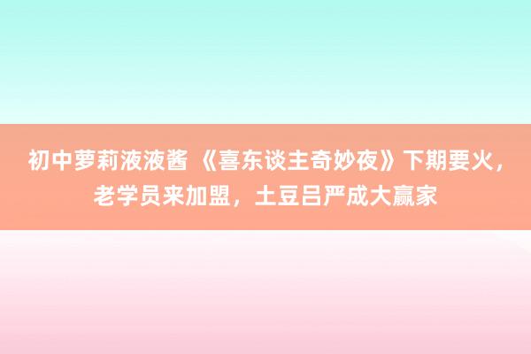 初中萝莉液液酱 《喜东谈主奇妙夜》下期要火，老学员来加盟，土豆吕严成大赢家