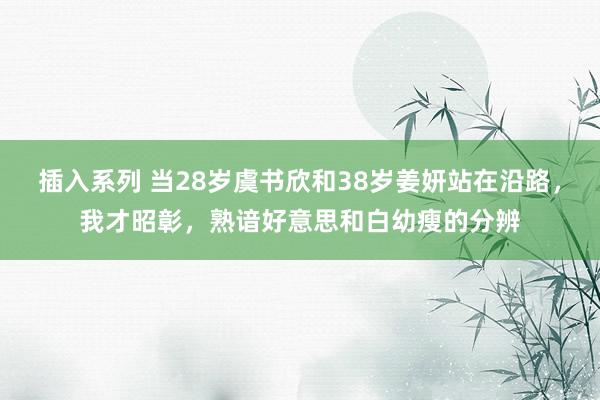 插入系列 当28岁虞书欣和38岁姜妍站在沿路，我才昭彰，熟谙好意思和白幼瘦的分辨