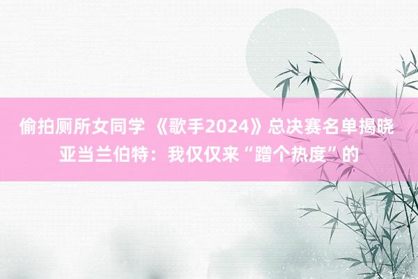 偷拍厕所女同学 《歌手2024》总决赛名单揭晓 亚当兰伯特：我仅仅来“蹭个热度”的