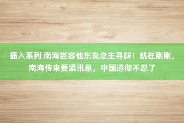 插入系列 南海岂容他东说念主寻衅！就在刚刚，南海传来要紧讯息，中国透彻不忍了