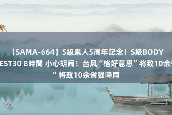 【SAMA-664】S級素人5周年記念！S級BODY中出しBEST30 8時間 小心胡闹！台风“格好意思”将致10余省强降雨