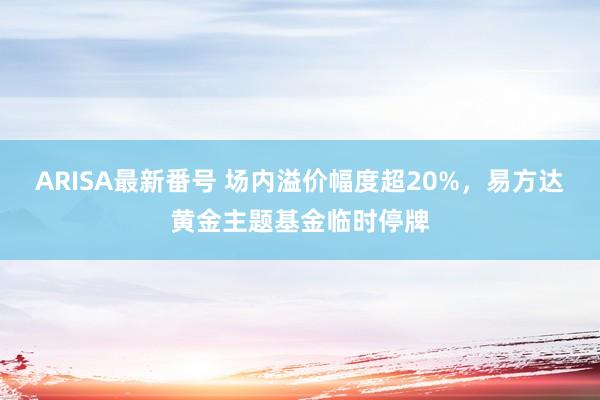 ARISA最新番号 场内溢价幅度超20%，易方达黄金主题基金临时停牌