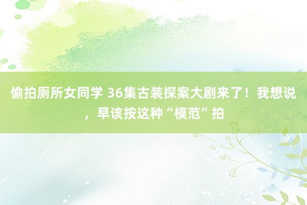 偷拍厕所女同学 36集古装探案大剧来了！我想说，早该按这种“模范”拍