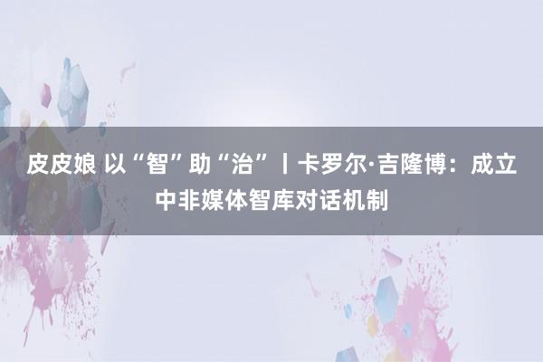 皮皮娘 以“智”助“治”丨卡罗尔·吉隆博：成立中非媒体智库对话机制