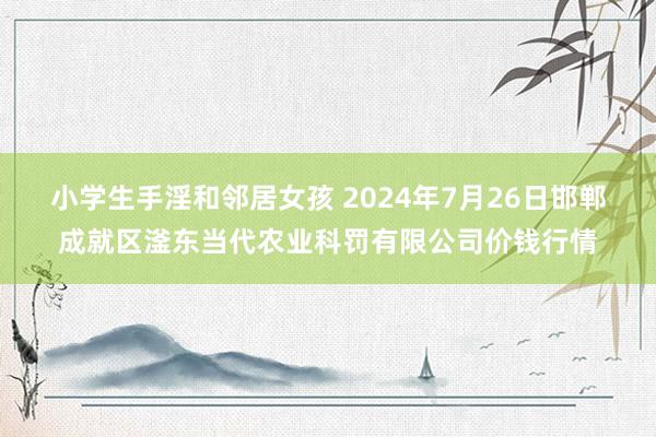 小学生手淫和邻居女孩 2024年7月26日邯郸成就区滏东当代农业科罚有限公司价钱行情