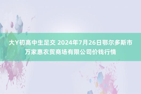 大Y初高中生足交 2024年7月26日鄂尔多斯市万家惠农贸商场有限公司价钱行情