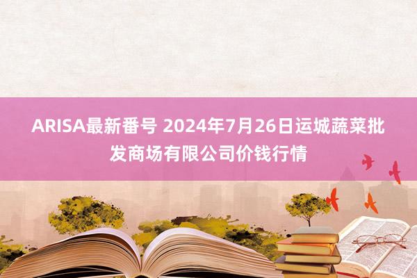 ARISA最新番号 2024年7月26日运城蔬菜批发商场有限公司价钱行情