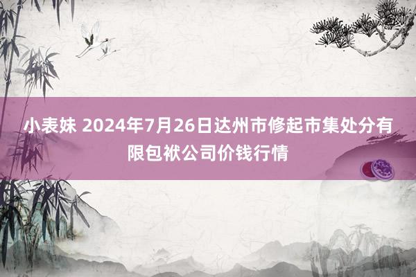 小表妹 2024年7月26日达州市修起市集处分有限包袱公司价钱行情