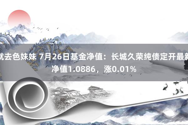 就去色妹妹 7月26日基金净值：长城久荣纯债定开最新净值1.0886，涨0.01%