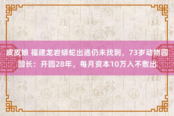 皮皮娘 福建龙岩蟒蛇出逃仍未找到，73岁动物园园长：开园28年，每月资本10万入不敷出