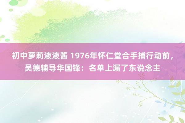 初中萝莉液液酱 1976年怀仁堂合手捕行动前，吴德辅导华国锋：名单上漏了东说念主