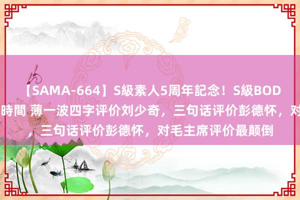 【SAMA-664】S級素人5周年記念！S級BODY中出しBEST30 8時間 薄一波四字评价刘少奇，三句话评价彭德怀，对毛主席评价最颠倒