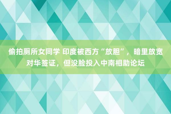 偷拍厕所女同学 印度被西方“放胆”，暗里放宽对华签证，但没脸投入中南相助论坛