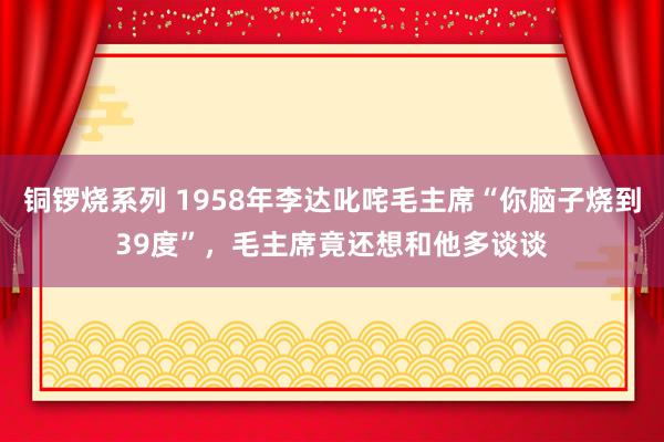 铜锣烧系列 1958年李达叱咤毛主席“你脑子烧到39度”，毛主席竟还想和他多谈谈