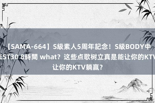 【SAMA-664】S級素人5周年記念！S級BODY中出しBEST30 8時間 what？这些点歌树立真是能让你的KTV躺赢？