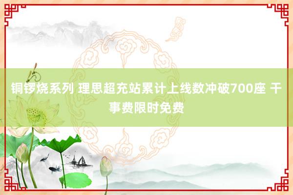 铜锣烧系列 理思超充站累计上线数冲破700座 干事费限时免费