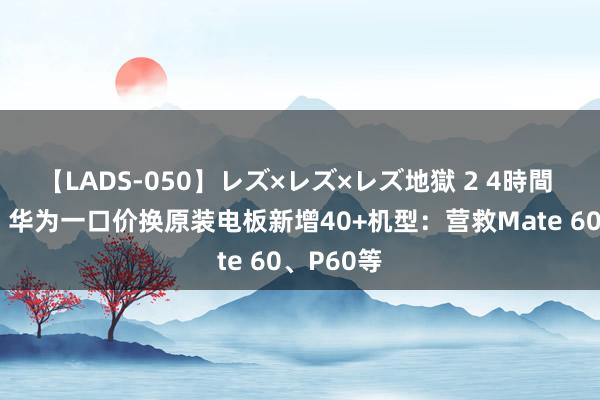 【LADS-050】レズ×レズ×レズ地獄 2 4時間 99元起，华为一口价换原装电板新增40+机型：营救Mate 60、P60等