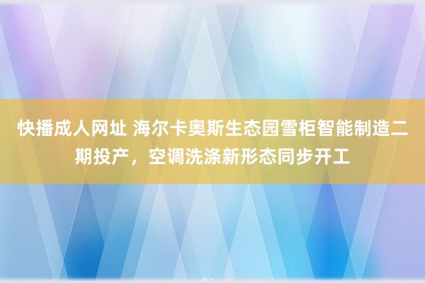 快播成人网址 海尔卡奥斯生态园雪柜智能制造二期投产，空调洗涤新形态同步开工