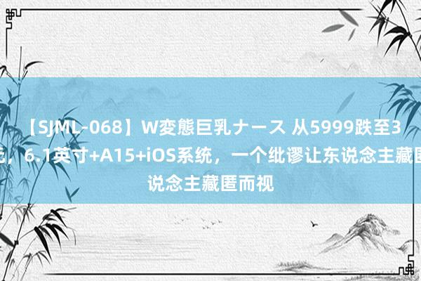 【SJML-068】W変態巨乳ナース 从5999跌至3788元，6.1英寸+A15+iOS系统，一个纰谬让东说念主藏匿而视