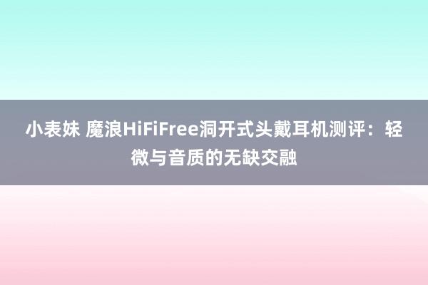 小表妹 魔浪HiFiFree洞开式头戴耳机测评：轻微与音质的无缺交融