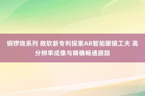 铜锣烧系列 微软新专利探索AR智能眼镜工夫 高分辨率成像与精确畅通跟踪