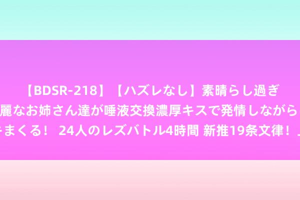 【BDSR-218】【ハズレなし】素晴らし過ぎる美女レズ。 ガチで綺麗なお姉さん達が唾液交換濃厚キスで発情しながらイキまくる！ 24人のレズバトル4時間 新推19条文律！上海推动创业投资高质地发展