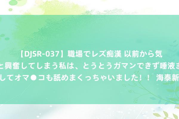 【DJSR-037】職場でレズ痴漢 以前から気になるあの娘を見つけると興奮してしまう私は、とうとうガマンできず唾液まみれでディープキスをしてオマ●コも舐めまくっちゃいました！！ 海泰新能50亿项生疏变，首创东谈主男儿顶了姑父的位子