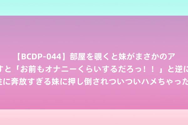 【BCDP-044】部屋を覗くと妹がまさかのアナルオナニー。問いただすと「お前もオナニーくらいするだろっ！！」と逆に襲われたボク…。性に奔放すぎる妹に押し倒されついついハメちゃった近親性交12編 “00后作念PPT手撕雇主”热传！公司最新声明