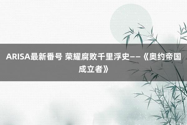 ARISA最新番号 荣耀腐败千里浮史——《奥约帝国成立者》