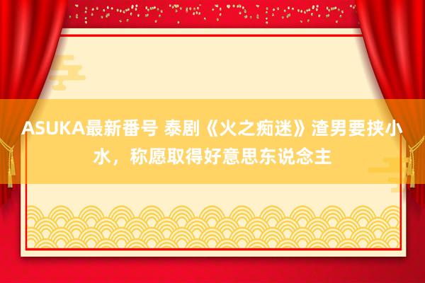 ASUKA最新番号 泰剧《火之痴迷》渣男要挟小水，称愿取得好意思东说念主