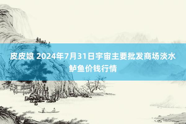 皮皮娘 2024年7月31日宇宙主要批发商场淡水鲈鱼价钱行情