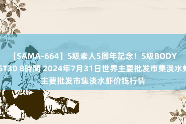 【SAMA-664】S級素人5周年記念！S級BODY中出しBEST30 8時間 2024年7月31日世界主要批发市集淡水虾价钱行情