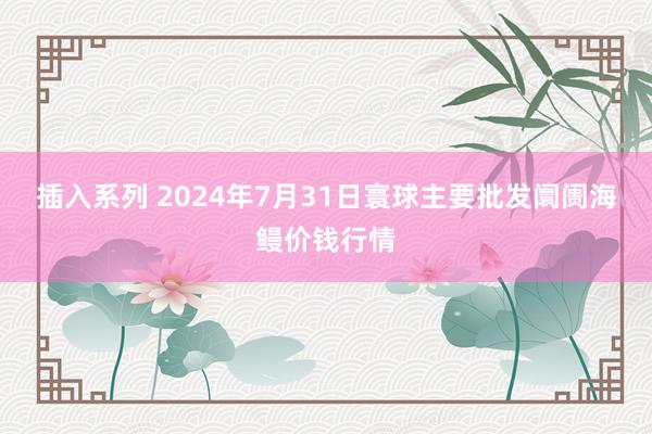 插入系列 2024年7月31日寰球主要批发阛阓海鳗价钱行情