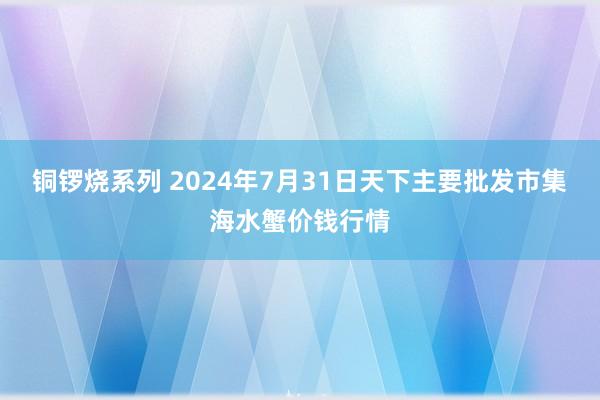 铜锣烧系列 2024年7月31日天下主要批发市集海水蟹价钱行情