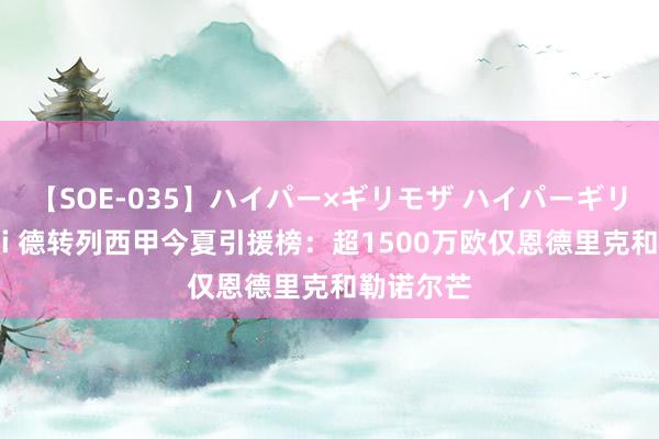 【SOE-035】ハイパー×ギリモザ ハイパーギリモザ Ami 德转列西甲今夏引援榜：超1500万欧仅恩德里克和勒诺尔芒