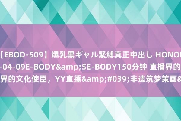 【EBOD-509】爆乳黒ギャル緊縛真正中出し HONOKA</a>2016-04-09E-BODY&$E-BODY150分钟 直播界的文化使臣，YY直播&#039;非遗筑梦策画&#039;引颈行业新风俗