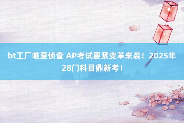 bt工厂唯爱侦查 AP考试要紧变革来袭！2025年28门科目鼎新考！