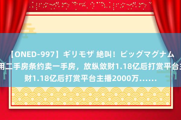 【ONED-997】ギリモザ 絶叫！ビッグマグナムFUCK Ami 骗子用二手房条约卖一手房，放纵敛财1.18亿后打赏平台主播2000万……