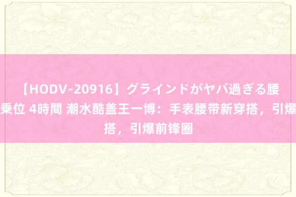 【HODV-20916】グラインドがヤバ過ぎる腰振り騎乗位 4時間 潮水酷盖王一博：手表腰带新穿搭，引爆前锋圈