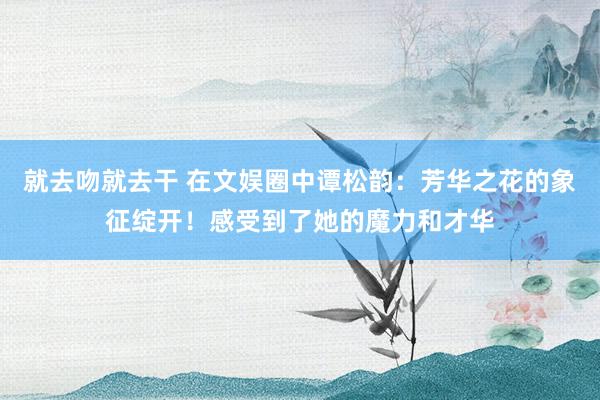 就去吻就去干 在文娱圈中谭松韵：芳华之花的象征绽开！感受到了她的魔力和才华