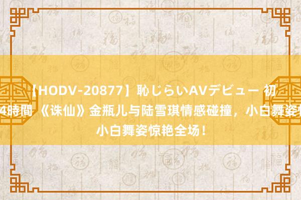 【HODV-20877】恥じらいAVデビュー 初セックス4時間 《诛仙》金瓶儿与陆雪琪情感碰撞，小白舞姿惊艳全场！