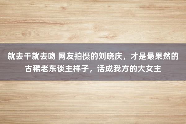 就去干就去吻 网友拍摄的刘晓庆，才是最果然的古稀老东谈主样子，活成我方的大女主