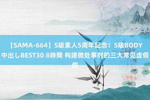 【SAMA-664】S級素人5周年記念！S級BODY中出しBEST30 8時間 构建微处事时的三大常见虚假