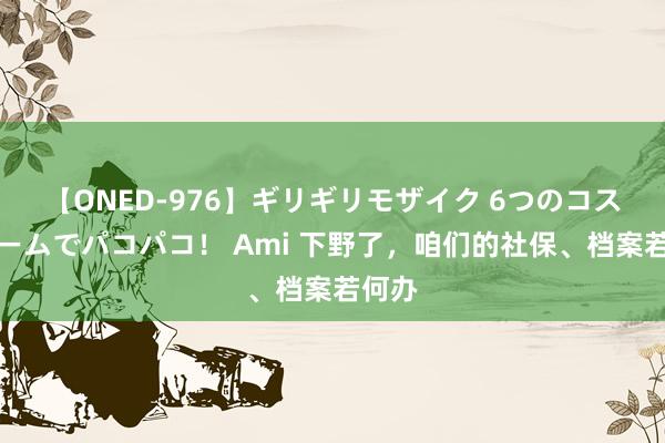 【ONED-976】ギリギリモザイク 6つのコスチュームでパコパコ！ Ami 下野了，咱们的社保、档案若何办